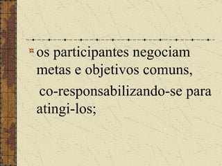 os participantes negociam metas e objetivos comuns,  co-responsabilizando-se para atingi-los;   