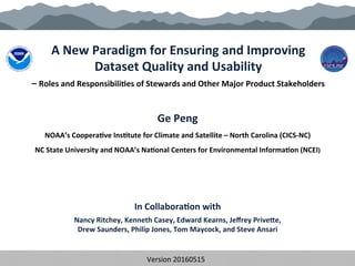 A	
  New	
  Paradigm	
  for	
  Ensuring	
  and	
  Improving	
  	
  
Dataset	
  Quality	
  and	
  Usability	
  	
  
–	
  Roles	
  and	
  Responsibili?es	
  of	
  Stewards	
  and	
  Other	
  Major	
  Product	
  Stakeholders	
  
Ge	
  Peng	
  	
  
NOAA’s	
  Coopera?ve	
  Ins?tute	
  for	
  Climate	
  and	
  Satellite	
  –	
  North	
  Carolina	
  (CICS-­‐NC)	
  	
  
NC	
  State	
  University	
  and	
  NOAA’s	
  Na?onal	
  Centers	
  for	
  Environmental	
  Informa?on	
  (NCEI)	
  
	
  
	
  
	
  
	
  
In	
  Collabora?on	
  with	
  
Nancy	
  Ritchey,	
  Kenneth	
  Casey,	
  Edward	
  Kearns,	
  Jeﬀrey	
  PriveQe,	
  	
  
Drew	
  Saunders,	
  Philip	
  Jones,	
  Tom	
  Maycock,	
  and	
  Steve	
  Ansari	
  
	
  
Version	
  20160515	
  	
  	
  CC-­‐BY-­‐SA	
  4.0	
  	
  	
  	
  POC:	
  gpeng@cicsnc.org	
  
 