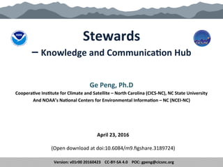 Stewards	
  	
  
–	
  Knowledge	
  and	
  Communica5on	
  Hub	
  
	
  
Ge	
  Peng,	
  Ph.D.	
  	
  
Coopera5ve	
  Ins5tute	
  for	
  Climate	
  and	
  Satellite	
  –	
  North	
  Carolina	
  (CICS-­‐NC),	
  NC	
  State	
  University	
  	
  
And	
  NOAA’s	
  Na5onal	
  Centers	
  for	
  Environmental	
  Informa5on	
  –	
  NC	
  (NCEI-­‐NC)	
  
	
  
May	
  19,	
  2016	
  
	
  
(Open	
  download	
  at	
  h.ps://dx.doi.org/10.6084/m9.ﬁgshare.3189724)	
  	
  
Version:	
  v01r02	
  20160519	
  	
  	
  	
  CC-­‐BY-­‐SA	
  4.0	
  	
  	
  	
  POC:	
  gpeng@cicsnc.org	
  
 