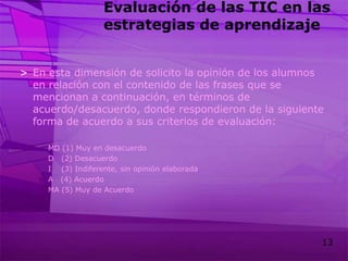 Evaluación de las TIC en las estrategias de aprendizajeEn esta dimensión de solicito la opinión de los alumnos en relación con el contenido de las frases que se mencionan a continuación, en términos de acuerdo/desacuerdo, donde respondieron de la siguiente forma de acuerdo a sus criterios de evaluación:MD (1) Muy en desacuerdoD   (2) DesacuerdoI    (3) Indiferente, sin opinión elaboradaA   (4) AcuerdoMA (5) Muy de Acuerdo