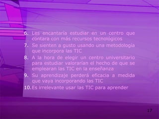 Les encantaría estudiar en un centro que contara con más recursos tecnológicosSe sienten a gusto usando una metodología que incorpora las TICA la hora de elegir un centro universitario para estudiar valorarían el hecho de que se emplearan las TIC en la enseñanzaSu aprendizaje perderá eficacia a medida que vaya incorporando las TICEs irrelevante usar las TIC para aprender