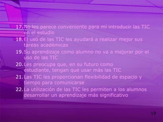 No les parece conveniente para mí introducir las TIC en el estudioEl uso de las TIC les ayudará a realizar mejor sus tareas académicasSu aprendizaje como alumno no va a mejorar por el uso de las TICLes preocupa que, en su futuro como estudiante, tengan que usar más las TICLas TIC les proporcionan flexibilidad de espacio y tiempo para comunicarseLa utilización de las TIC les permiten a los alumnos desarrollar un aprendizaje más significativo