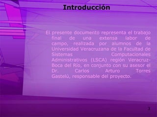 IntroducciónEl presente documento representa el trabajo final de una extensa labor de campo, realizada por alumnos de la Universidad Veracruzana de la Facultad de Sistemas Computacionales Administrativos (LSCA) región Veracruz-Boca del Río, en conjunto con su asesor el Dr. Carlos Arturo Torres Gastelú, responsable del proyecto. 