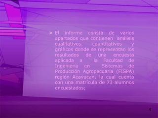 El informe consta de varios apartados que contienen  análisis cualitativos, cuantitativos y gráficos donde se representan los resultados de una encuesta aplicada a  la Facultad de Ingeniería en  Sistemas de Producción Agropecuaria (FISPA) región Acayucan, la cual cuenta con una matrícula de 73 alumnos encuestados;