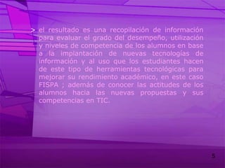 el resultado es una recopilación de información para evaluar el grado del desempeño, utilización y niveles de competencia de los alumnos en base a la implantación de nuevas tecnologías de información y al uso que los estudiantes hacen de este tipo de herramientas tecnológicas para mejorar su rendimiento académico, en este caso FISPA ; además de conocer las actitudes de los alumnos hacia las nuevas propuestas y sus competencias en TIC.