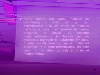 FISPA cuenta con varios modelos de enseñanza, en esta caso por ser perteneciente a la UV, entre los modelos destacados están el presencial, semi-presencial y virtual (de reciente implementación en la Máxima casa de estudios a través de la plataforma Eminus). Cuenta con 69 alumnos bajo la modalidad presencial y 4 semi-presenciales, en este caso no hay alumnos registrados en el modelo virtual.
