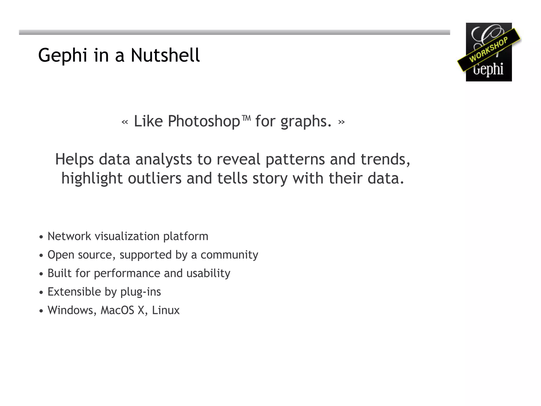 Gephi in a Nutshell


                « Like Photoshop™ for graphs. »

   Helps data analysts to reveal patterns and trends,
    highlight outliers and tells story with their data.


•	Network visualization platform
•	Open source, supported by a community
•	Built for performance and usability
•	Extensible by plug-ins
•	Windows, MacOS X, Linux
 