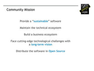 Community Mission


         Provide a “sustainable” software

         Maintain the technical ecosystem

            Build a business ecosystem

  Face cutting-edge technological challenges with
                a long-term vision

      Distribute the software in Open Source
 
