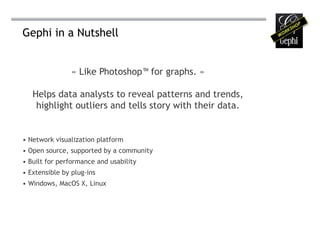 Gephi in a Nutshell


                « Like Photoshop™ for graphs. »

   Helps data analysts to reveal patterns and trends,
    highlight outliers and tells story with their data.


•	Network visualization platform
•	Open source, supported by a community
•	Built for performance and usability
•	Extensible by plug-ins
•	Windows, MacOS X, Linux
 