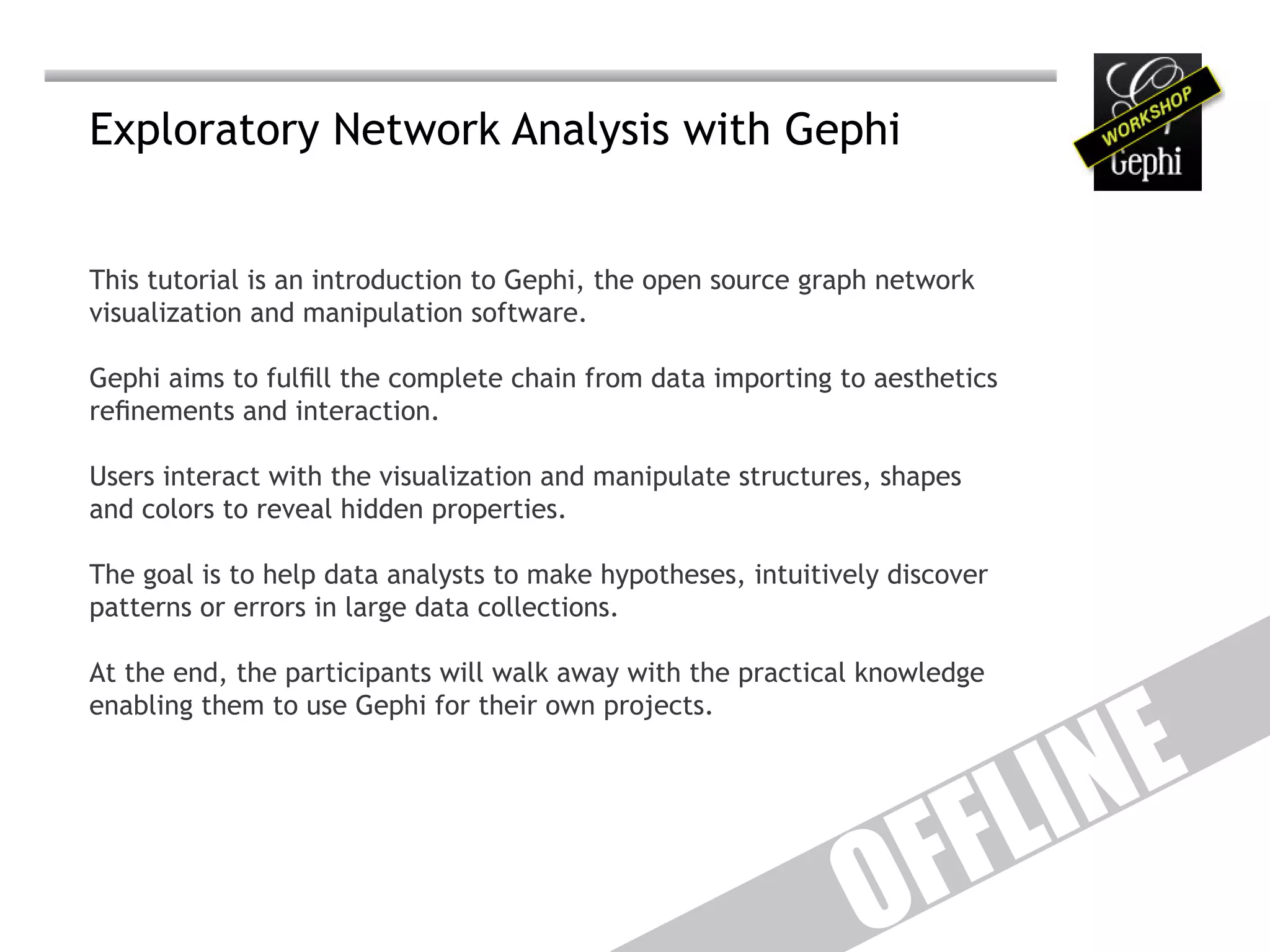 Exploratory Network Analysis with Gephi


This tutorial is an introduction to Gephi, the open source graph network
visualization and manipulation software.

Gephi aims to fulfill the complete chain from data importing to aesthetics
refinements and interaction.

Users interact with the visualization and manipulate structures, shapes
and colors to reveal hidden properties.

The goal is to help data analysts to make hypotheses, intuitively discover
patterns or errors in large data collections.




                                                                                E
At the end, the participants will walk away with the practical knowledge




                                                                             IN
enabling them to use Gephi for their own projects.




                                                                    F F L
                                                               O
 