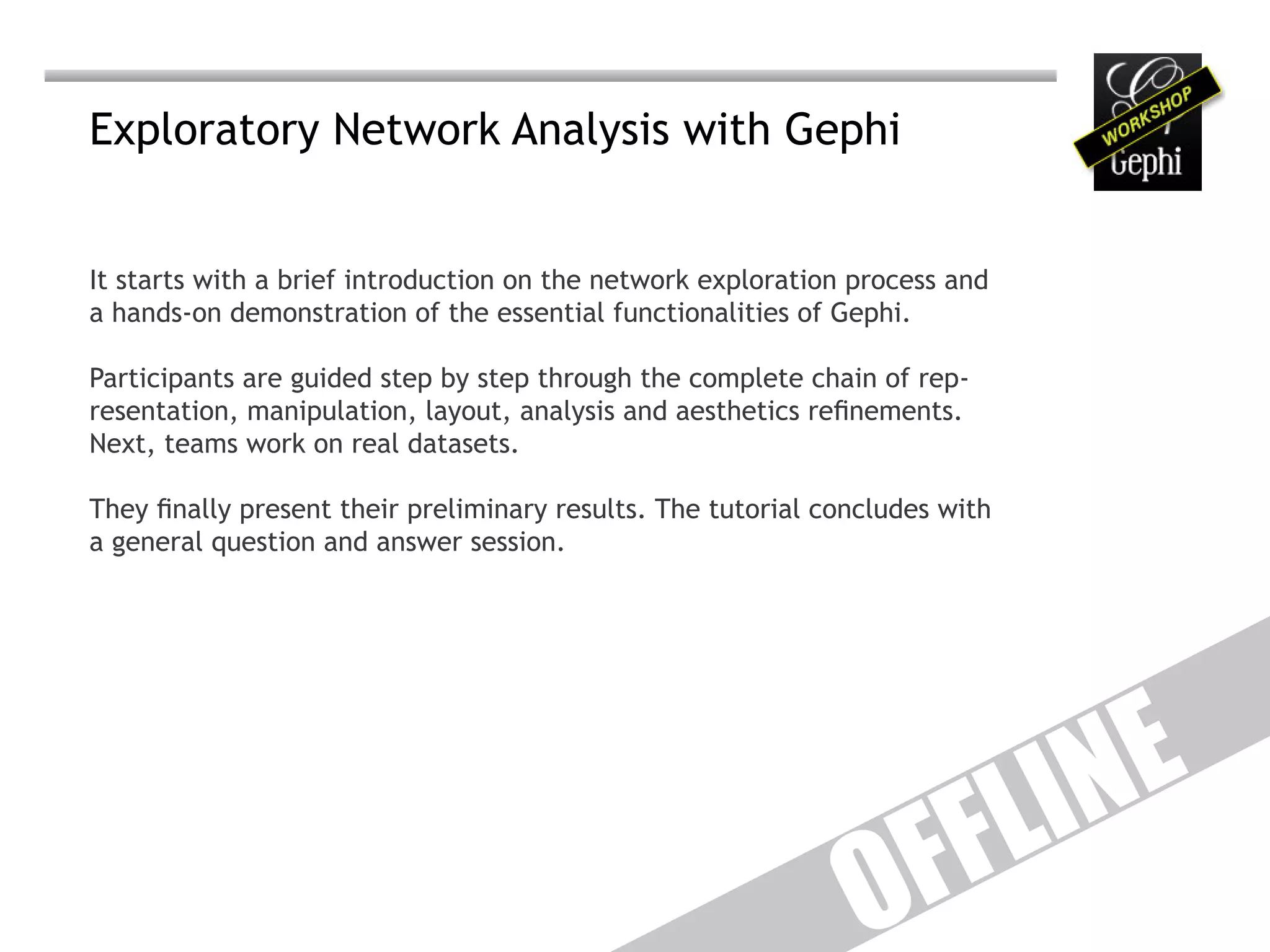 Exploratory Network Analysis with Gephi


It starts with a brief introduction on the network exploration process and
a hands-on demonstration of the essential functionalities of Gephi.

Participants are guided step by step through the complete chain of rep-
resentation, manipulation, layout, analysis and aesthetics refinements.
Next, teams work on real datasets.

They finally present their preliminary results. The tutorial concludes with
a general question and answer session.




                                                                              IN E
                                                                     F F L
                                                                O
 