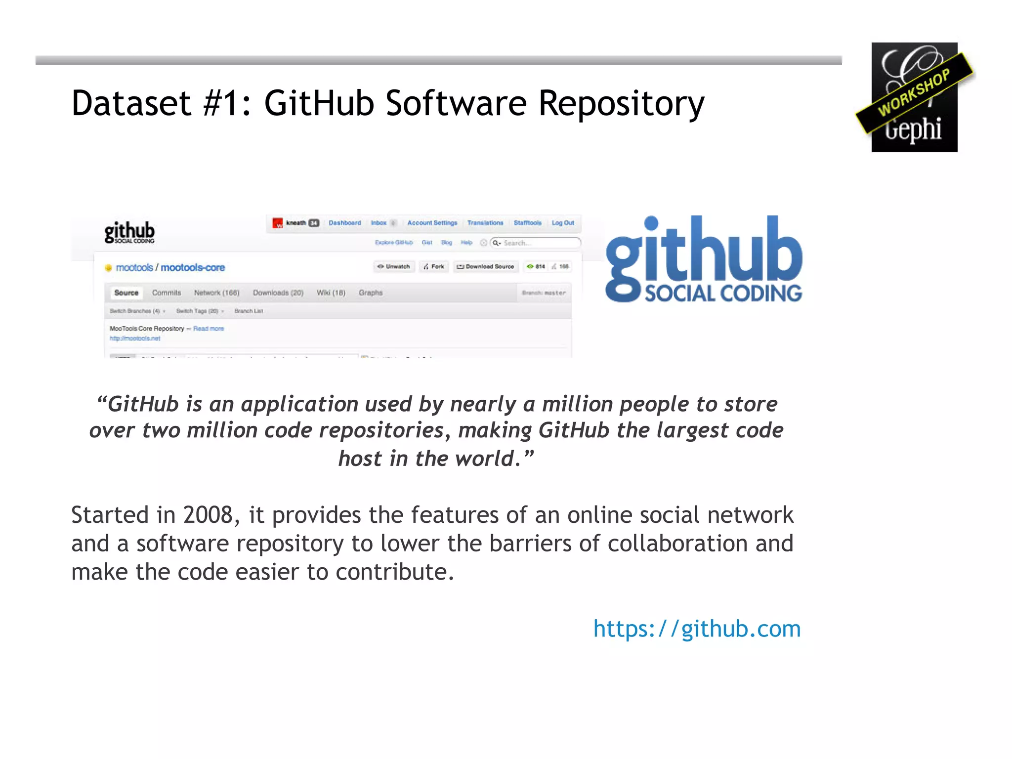 Dataset #1: GitHub Software Repository




 “GitHub is an application used by nearly a million people to store
 over two million code repositories, making GitHub the largest code
                         host in the world.”

Started in 2008, it provides the features of an online social network
and a software repository to lower the barriers of collaboration and
make the code easier to contribute.

                                                 https://github.com
 