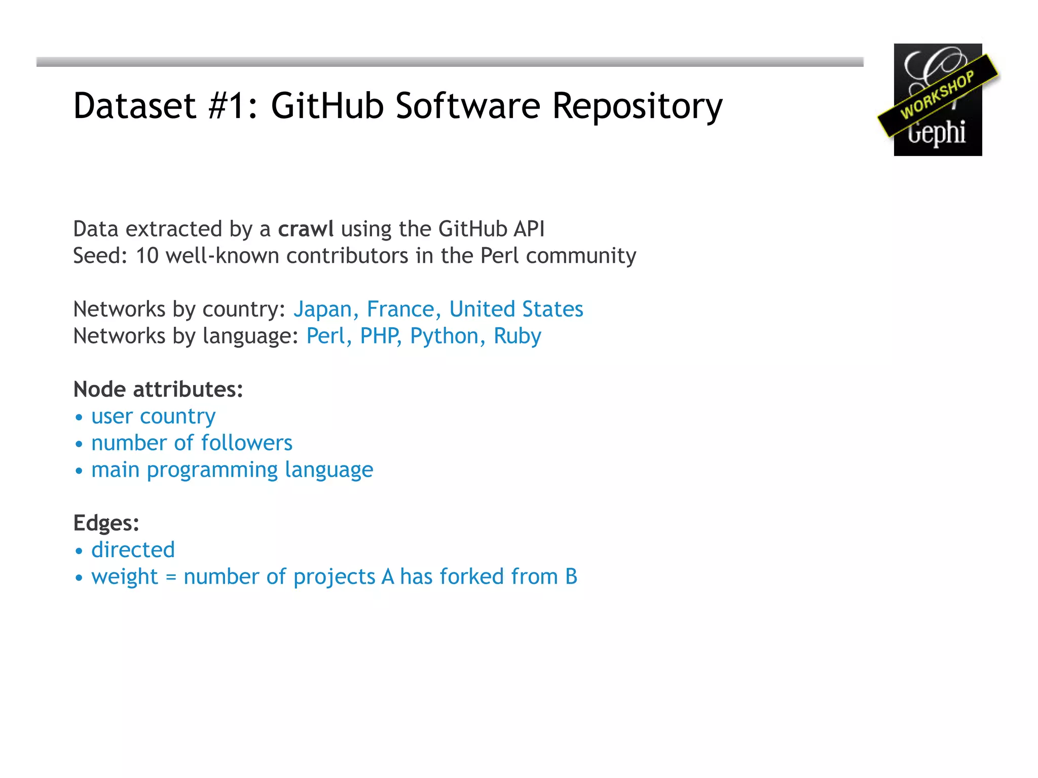 Dataset #1: GitHub Software Repository


Data extracted by a crawl using the GitHub API
Seed: 10 well-known contributors in the Perl community

Networks by country: Japan, France, United States
Networks by language: Perl, PHP, Python, Ruby

Node attributes:
• user country
• number of followers
• main programming language

Edges:
• directed
• weight = number of projects A has forked from B
 