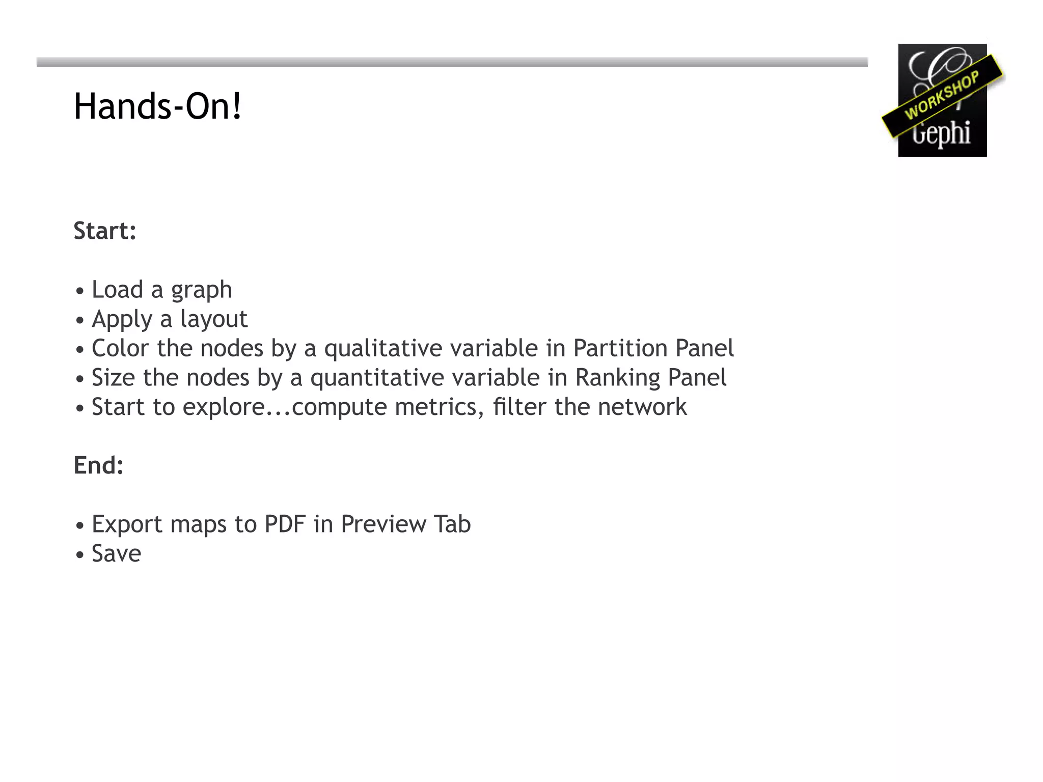 Hands-On!


Start:

• Load a graph
• Apply a layout
• Color the nodes by a qualitative variable in Partition Panel
• Size the nodes by a quantitative variable in Ranking Panel
• Start to explore...compute metrics, filter the network

End:

• Export maps to PDF in Preview Tab
• Save
 