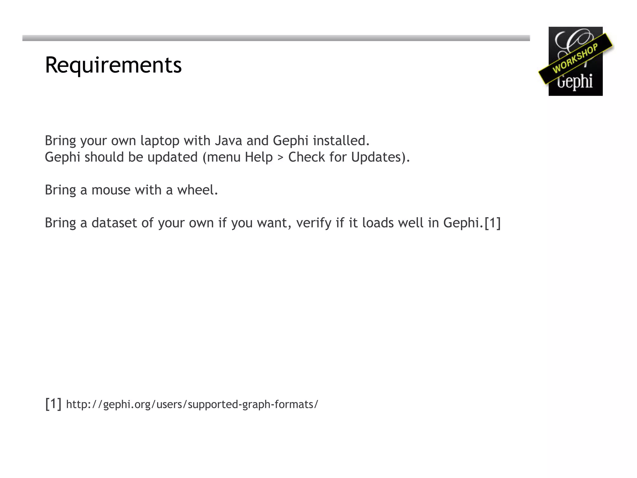Requirements


Bring your own laptop with Java and Gephi installed.
Gephi should be updated (menu Help > Check for Updates).

Bring a mouse with a wheel.

Bring a dataset of your own if you want, verify if it loads well in Gephi.[1]




[1] http://gephi.org/users/supported-graph-formats/
 
