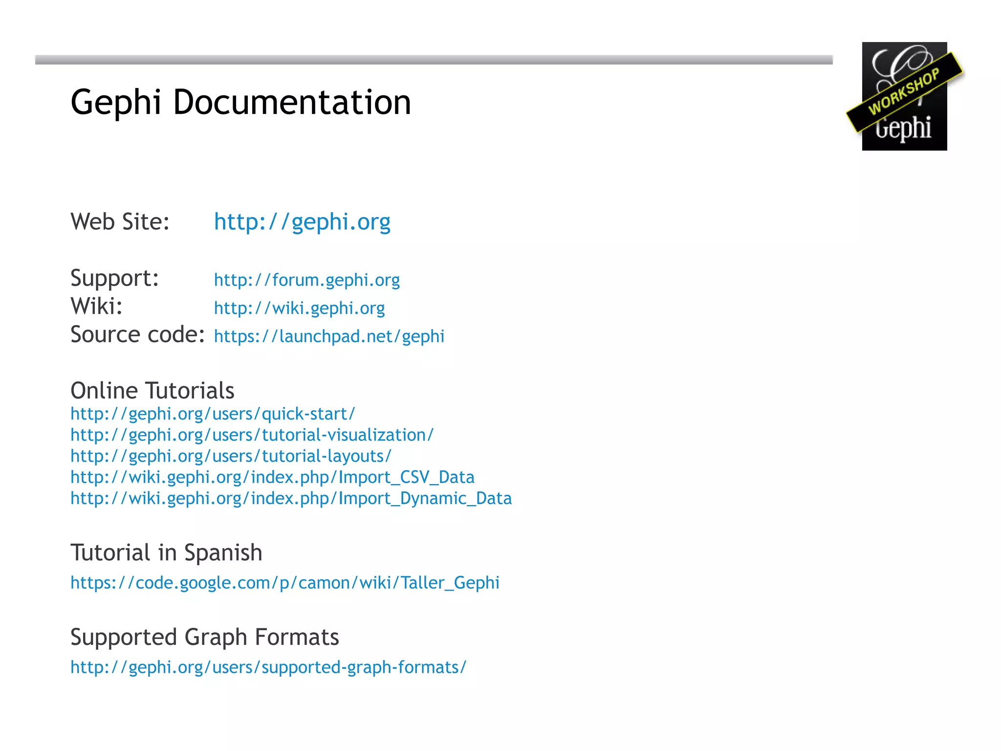 Gephi Documentation


Web Site:       http://gephi.org

Support:        http://forum.gephi.org
Wiki:           http://wiki.gephi.org
Source code:    https://launchpad.net/gephi


Online Tutorials
http://gephi.org/users/quick-start/
http://gephi.org/users/tutorial-visualization/
http://gephi.org/users/tutorial-layouts/
http://wiki.gephi.org/index.php/Import_CSV_Data
http://wiki.gephi.org/index.php/Import_Dynamic_Data


Tutorial in Spanish
https://code.google.com/p/camon/wiki/Taller_Gephi


Supported Graph Formats
http://gephi.org/users/supported-graph-formats/
 