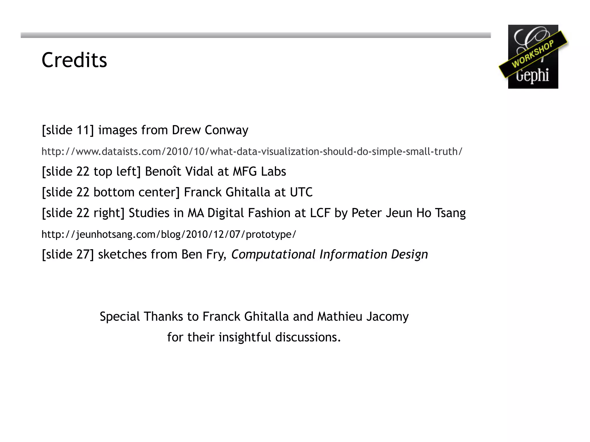 Credits


[slide 11] images from Drew Conway
http://www.dataists.com/2010/10/what-data-visualization-should-do-simple-small-truth/

[slide 22 top left] Benoît Vidal at MFG Labs
[slide 22 bottom center] Franck Ghitalla at UTC
[slide 22 right] Studies in MA Digital Fashion at LCF by Peter Jeun Ho Tsang
http://jeunhotsang.com/blog/2010/12/07/prototype/

[slide 27] sketches from Ben Fry, Computational Information Design



           Special Thanks to Franck Ghitalla and Mathieu Jacomy
                         for their insightful discussions.
 