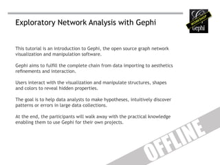 Exploratory Network Analysis with Gephi


This tutorial is an introduction to Gephi, the open source graph network
visualization and manipulation software.

Gephi aims to fulfill the complete chain from data importing to aesthetics
refinements and interaction.

Users interact with the visualization and manipulate structures, shapes
and colors to reveal hidden properties.

The goal is to help data analysts to make hypotheses, intuitively discover
patterns or errors in large data collections.




                                                                                E
At the end, the participants will walk away with the practical knowledge




                                                                             IN
enabling them to use Gephi for their own projects.




                                                                    F F L
                                                               O
 