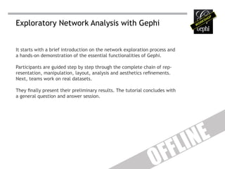 Exploratory Network Analysis with Gephi


It starts with a brief introduction on the network exploration process and
a hands-on demonstration of the essential functionalities of Gephi.

Participants are guided step by step through the complete chain of rep-
resentation, manipulation, layout, analysis and aesthetics refinements.
Next, teams work on real datasets.

They finally present their preliminary results. The tutorial concludes with
a general question and answer session.




                                                                              IN E
                                                                     F F L
                                                                O
 