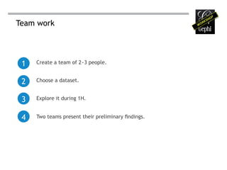 Team work




 1   Create a team of 2~3 people.


 2   Choose a dataset.


 3   Explore it during 1H.


 4   Two teams present their preliminary findings.
 