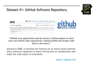 Dataset #1: GitHub Software Repository




 “GitHub is an application used by nearly a million people to store
 over two million code repositories, making GitHub the largest code
                         host in the world.”

Started in 2008, it provides the features of an online social network
and a software repository to lower the barriers of collaboration and
make the code easier to contribute.

                                                 https://github.com
 