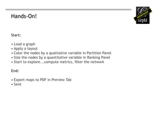 Hands-On!


Start:

• Load a graph
• Apply a layout
• Color the nodes by a qualitative variable in Partition Panel
• Size the nodes by a quantitative variable in Ranking Panel
• Start to explore...compute metrics, filter the network

End:

• Export maps to PDF in Preview Tab
• Save
 
