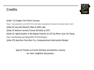 Credits


[slide 11] images from Drew Conway
http://www.dataists.com/2010/10/what-data-visualization-should-do-simple-small-truth/

[slide 22 top left] Benoît Vidal at MFG Labs
[slide 22 bottom center] Franck Ghitalla at UTC
[slide 22 right] Studies in MA Digital Fashion at LCF by Peter Jeun Ho Tsang
http://jeunhotsang.com/blog/2010/12/07/prototype/

[slide 27] sketches from Ben Fry, Computational Information Design



           Special Thanks to Franck Ghitalla and Mathieu Jacomy
                         for their insightful discussions.
 