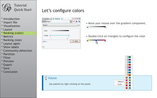 •	Move your mouse over the gradient component.
										
•	Double-click on triangles to configure the color
Tutorial
Quick Start Let’s configure colors
										
										
Palette
Use palette by right-clicking on the panel.
* Introduction
* Import file
* Visualization
* Layout
* Ranking (color)
* Metrics
* Ranking (size)
* Layout again
* Show labels
* Community-detection
* Partition
* Filter
* Preview
* Export
* Save
* Conclusion
 