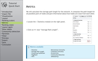 We will calculate the average path length for the network. It computes the path length for
all possibles pairs of nodes and give information about how nodes are close from each other.
•	Locate the Statistics module on the right panel.
•	Click on near “Average Path Length”.
Tutorial
Quick Start Metrics
Metrics available
- Diameter
- Average Path Length
- Clustering Coefficient
- PageRank
- HITS
- Betweeness Centrality
- Closeness Centrality
- Eccentricity
- Community Detection
(Modularity)
* Introduction
* Import file
* Visualization
* Layout
* Ranking (color)
* Metrics
* Ranking (size)
* Layout again
* Show labels
* Community-detection
* Partition
* Filter
* Preview
* Export
* Save
* Conclusion
 