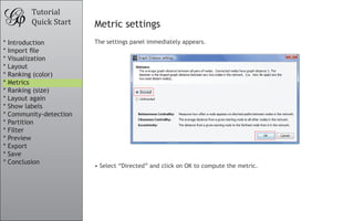 Tutorial
Quick Start Metric settings
The settings panel immediately appears.
•	Select “Directed” and click on OK to compute the metric.
* Introduction
* Import file
* Visualization
* Layout
* Ranking (color)
* Metrics
* Ranking (size)
* Layout again
* Show labels
* Community-detection
* Partition
* Filter
* Preview
* Export
* Save
* Conclusion
 