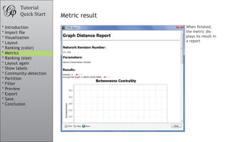 Tutorial
Quick Start Metric result
When finished,
the metric dis-
plays its result in
a report
					
				
	
* Introduction
* Import file
* Visualization
* Layout
* Ranking (color)
* Metrics
* Ranking (size)
* Layout again
* Show labels
* Community-detection
* Partition
* Filter
* Preview
* Export
* Save
* Conclusion
 