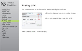 Tutorial
Quick Start Ranking (size)
The node’s size will be set now. Colors remain the “Degree” indicator.
•	And click on to see the result.
•	Select the diamond icon in the toolbar for size.
										
•	Set a min size at 10 and a max size at 50.
* Introduction
* Import file
* Visualization
* Layout
* Ranking (color)
* Metrics
* Ranking (size)
* Layout again
* Show labels
* Community-detection
* Partition
* Filter
* Preview
* Export
* Save
* Conclusion
 