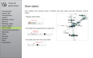 Let’s explore the network more in details now that colors and size indicates central
nodes.
•	Display node labels
•	Set label size proportional to node size
•	Set label size with the scale slider
Tutorial
Quick Start Show labels
* Introduction
* Import file
* Visualization
* Layout
* Ranking (color)
* Metrics
* Ranking (size)
* Layout again
* Show labels
* Community-detection
* Partition
* Filter
* Preview
* Export
* Save
* Conclusion
 