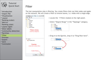 •	Locate the Filters module on the right panel.
•	Select “Degree Range” in the “Topology” category.
•	Drag it to the Queries, drop it to “Drag filter here”.
Tutorial
Quick Start Filter
The last manipulation step is filtering. You create filters that can hide nodes and egdes
on the network. We will create a filter to remove leaves, i.e. nodes with a single edge.
Drag
* Introduction
* Import file
* Visualization
* Layout
* Ranking (color)
* Metrics
* Ranking (size)
* Layout again
* Show labels
* Community-detection
* Partition
* Filter
* Preview
* Export
* Save
* Conclusion
 