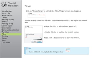 Tutorial
Quick Start Filter
Tip
You can edit bounds manually by double-clicking on values.
•	Click on “Degree Range” to activate the filter. The parameters panel appears.
It shows a range slider and the chart that represents the data, the degree distribution
here.
•	Move the slider to sets its lower bound to 2.
															
									
•	Enable filtering by pushing the button.
Nodes with a degree inferior to 2 are now hidden.
* Introduction
* Import file
* Visualization
* Layout
* Ranking (color)
* Metrics
* Ranking (size)
* Layout again
* Show labels
* Community-detection
* Partition
* Filter
* Preview
* Export
* Save
* Conclusion
 