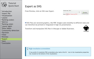Tutorial
Quick Start Export as SVG
From Preview, click on SVG near Export.
SVG Files are vectorial graphics, like PDF. Images scale smoothly to different sizes and
can therefore be printed or integrated in high-res presentation.
Transform and manipulate SVG files in Inkscape or Adobe Illustrator.
High-resolution screenshots
If you prefer hi-resolution PNG screenshots only, look at the icon in the visualization properties
bar, located at the bottom of the visualization.
* Introduction
* Import file
* Visualization
* Layout
* Ranking (color)
* Metrics
* Ranking (size)
* Layout again
* Show labels
* Community-detection
* Partition
* Filter
* Preview
* Export
* Save
* Conclusion
 