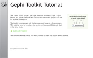 Gephi Toolkit Tutorial
The Gephi Toolkit project package essential modules (Graph, Layout,
Filters, IO...) in a standard Java library, which any Java project can use
for getting things done.

The toolkit is just a single JAR that anyone could reuse in a Java program.
This tutorial aims to introduce the project, show possibilities and start
write some code.

    Get Gephi Toolkit

The content of this tutorial, and more, can be found in the toolkit-demos archive.




Last updated October 16th, 2011
 