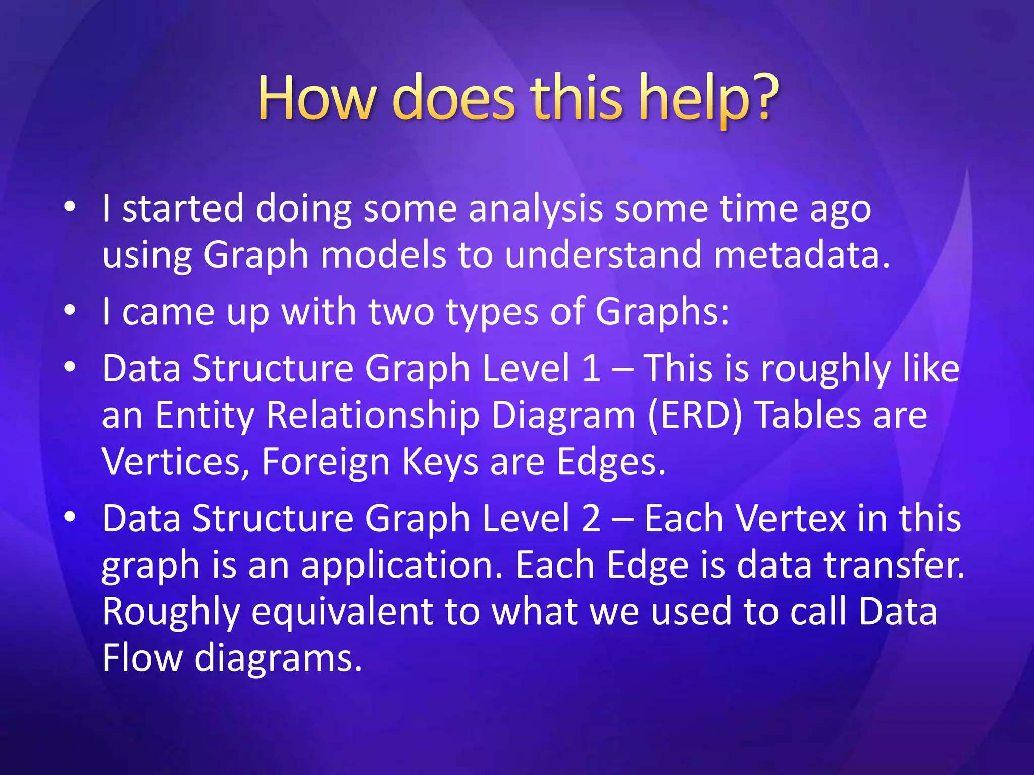 • I started doing some analysis some time ago 
using Graph models to understand metadata. 
• I came up with two types of Graphs: 
• Data Structure Graph Level 1 – This is roughly like 
an Entity Relationship Diagram (ERD) Tables are 
Vertices, Foreign Keys are Edges. 
• Data Structure Graph Level 2 – Each Vertex in this 
graph is an application. Each Edge is data transfer. 
Roughly equivalent to what we used to call Data 
Flow diagrams. 
 
