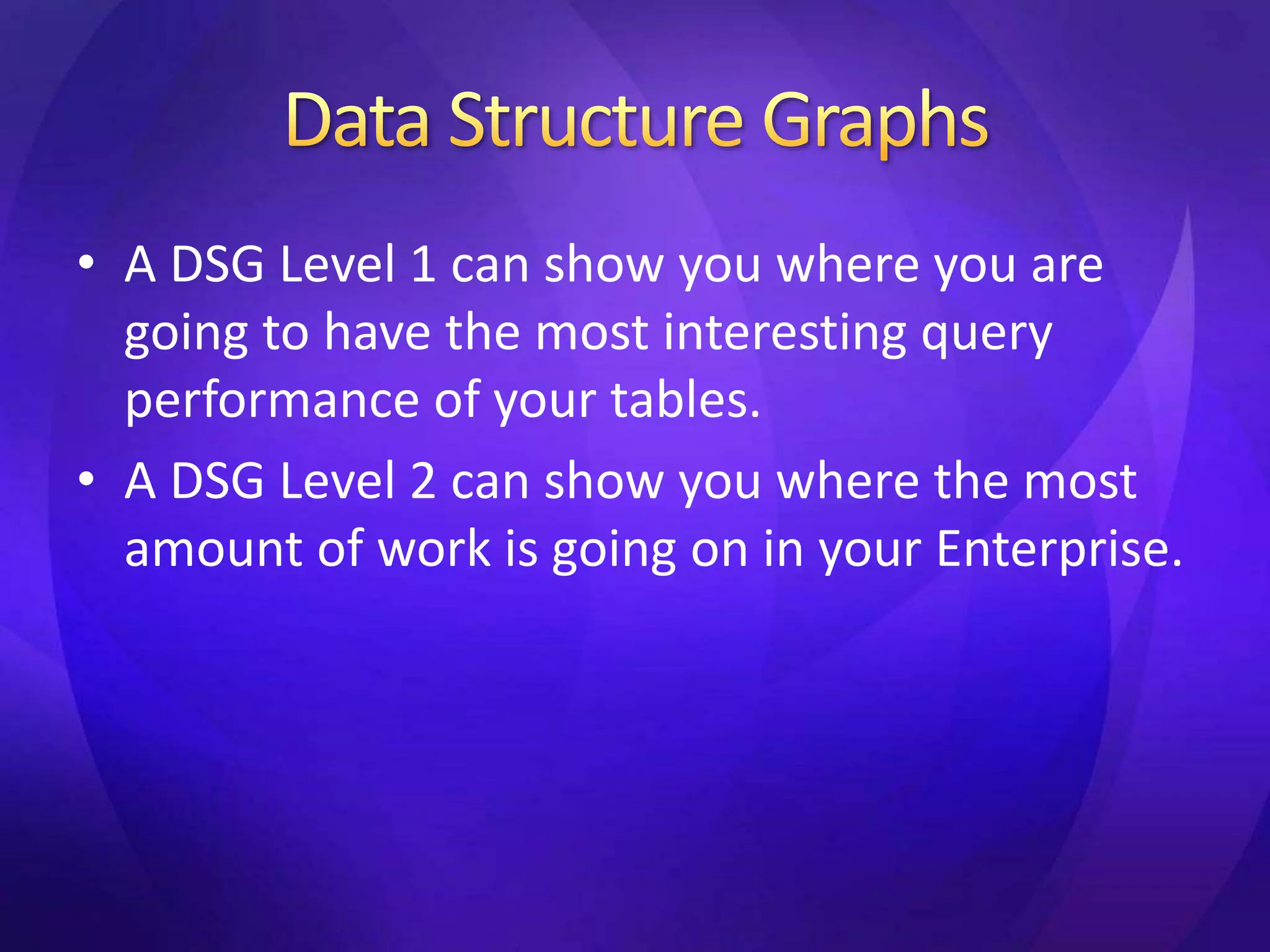 • A DSG Level 1 can show you where you are 
going to have the most interesting query 
performance of your tables. 
• A DSG Level 2 can show you where the most 
amount of work is going on in your Enterprise. 
 