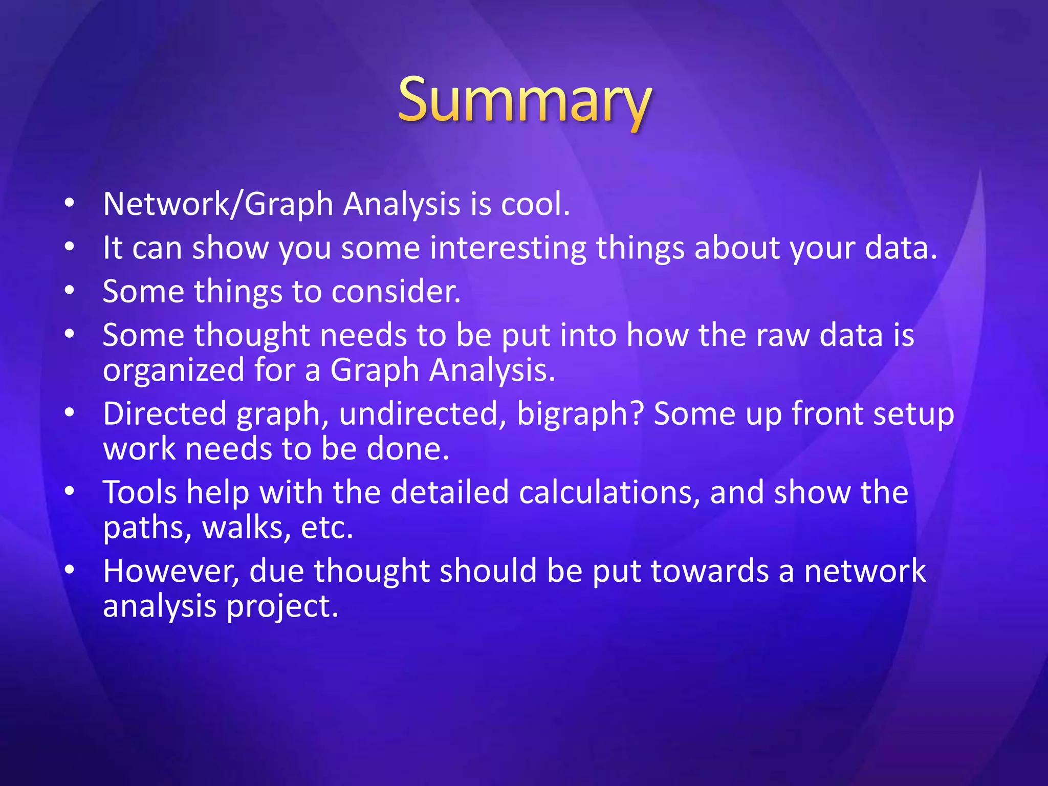 • Network/Graph Analysis is cool. 
• It can show you some interesting things about your data. 
• Some things to consider. 
• Some thought needs to be put into how the raw data is 
organized for a Graph Analysis. 
• Directed graph, undirected, bigraph? Some up front setup 
work needs to be done. 
• Tools help with the detailed calculations, and show the 
paths, walks, etc. 
• However, due thought should be put towards a network 
analysis project. 
 