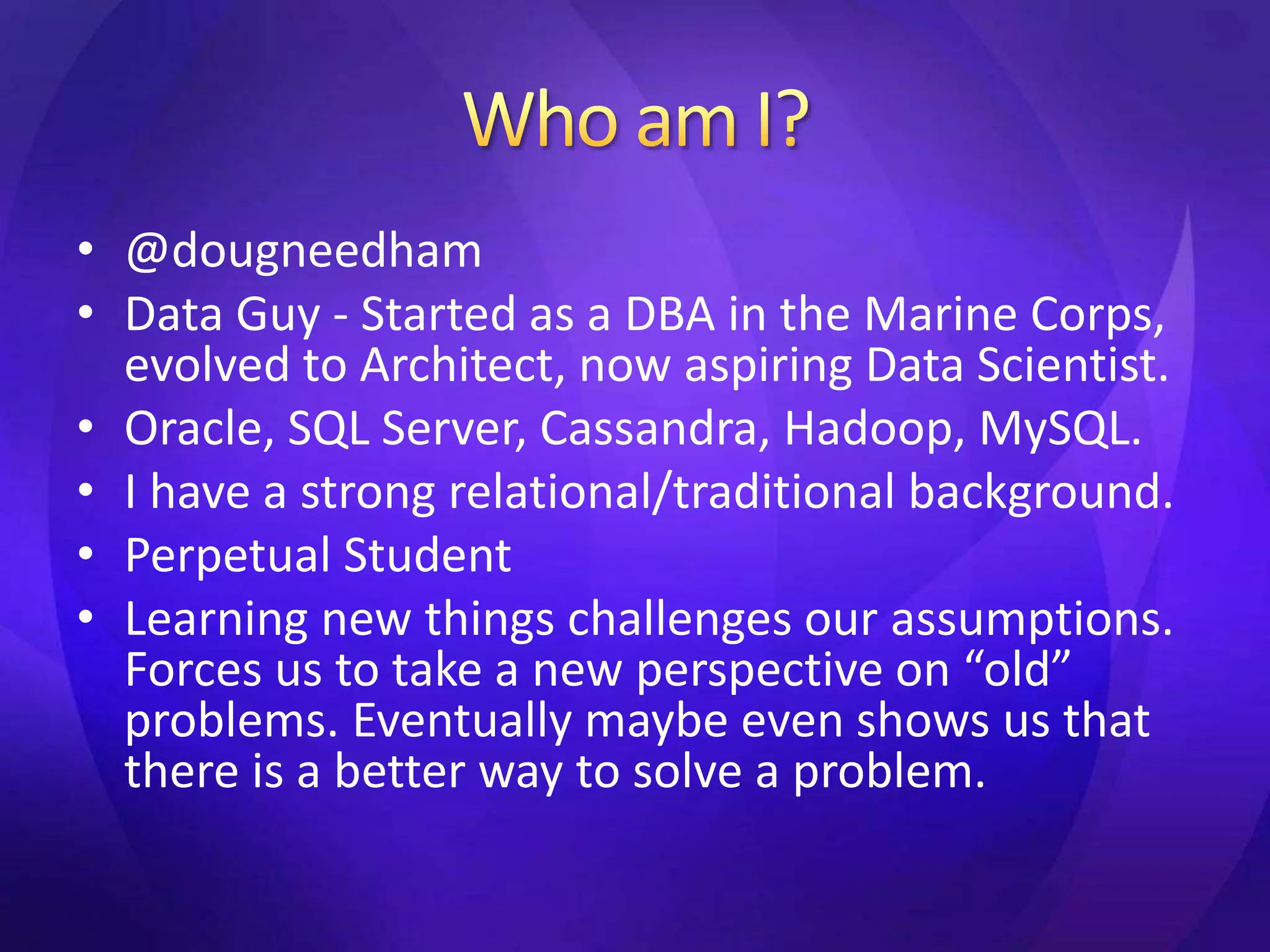 • @dougneedham 
• Data Guy - Started as a DBA in the Marine Corps, 
evolved to Architect, now aspiring Data Scientist. 
• Oracle, SQL Server, Cassandra, Hadoop, MySQL. 
• I have a strong relational/traditional background. 
• Perpetual Student 
• Learning new things challenges our assumptions. 
Forces us to take a new perspective on “old” 
problems. Eventually maybe even shows us that 
there is a better way to solve a problem. 
 