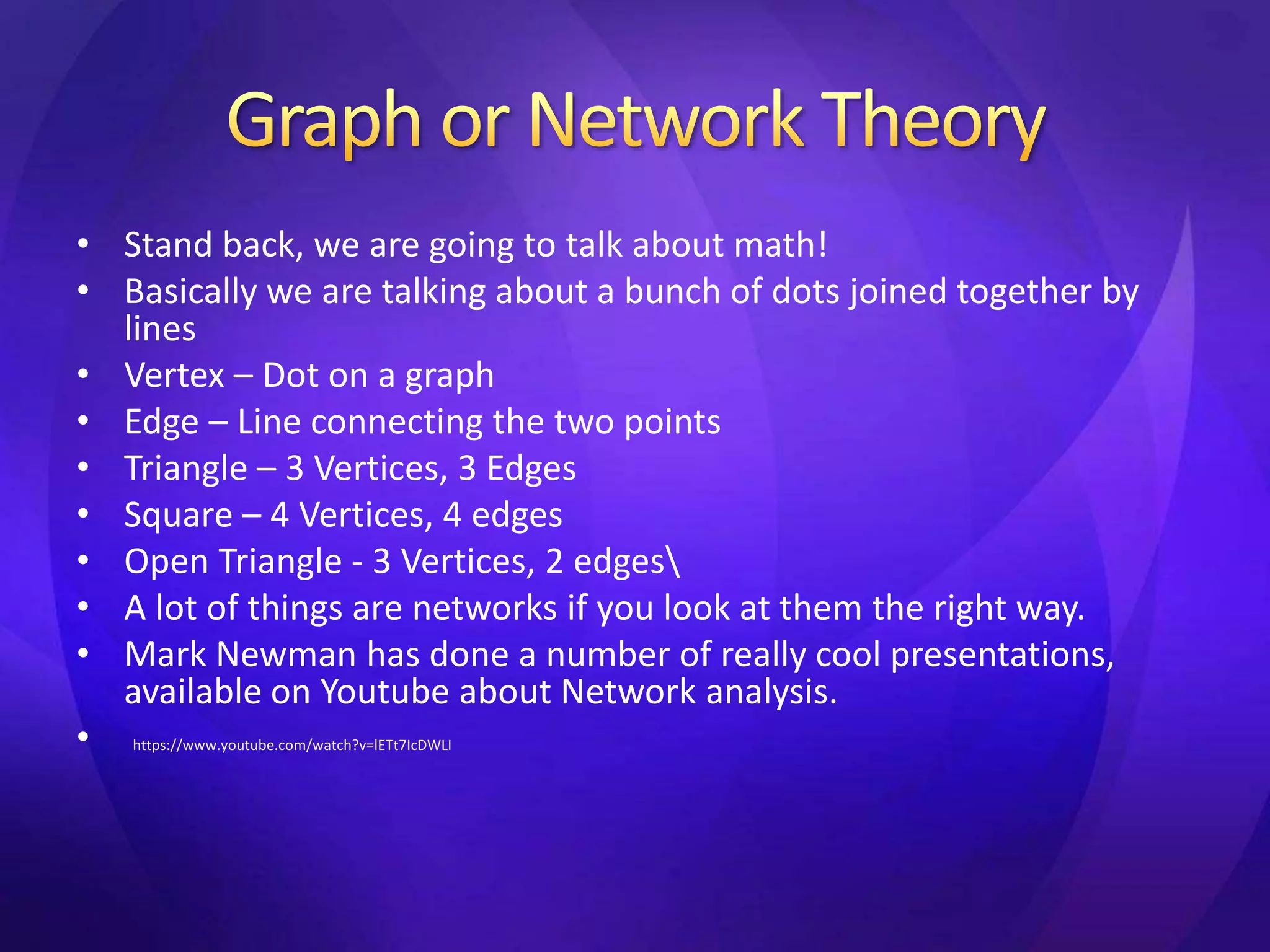 • Stand back, we are going to talk about math! 
• Basically we are talking about a bunch of dots joined together by 
lines 
• Vertex – Dot on a graph 
• Edge – Line connecting the two points 
• Triangle – 3 Vertices, 3 Edges 
• Square – 4 Vertices, 4 edges 
• Open Triangle - 3 Vertices, 2 edges 
• A lot of things are networks if you look at them the right way. 
• Mark Newman has done a number of really cool presentations, 
available on Youtube about Network analysis. 
• https://www.youtube.com/watch?v=lETt7IcDWLI 
 