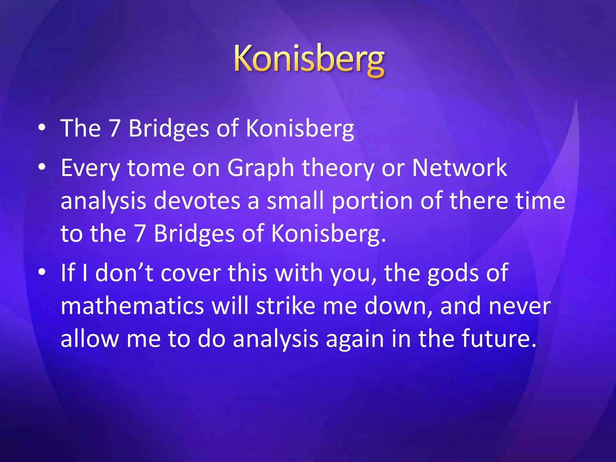 • The 7 Bridges of Konisberg 
• Every tome on Graph theory or Network 
analysis devotes a small portion of there time 
to the 7 Bridges of Konisberg. 
• If I don’t cover this with you, the gods of 
mathematics will strike me down, and never 
allow me to do analysis again in the future. 
 
