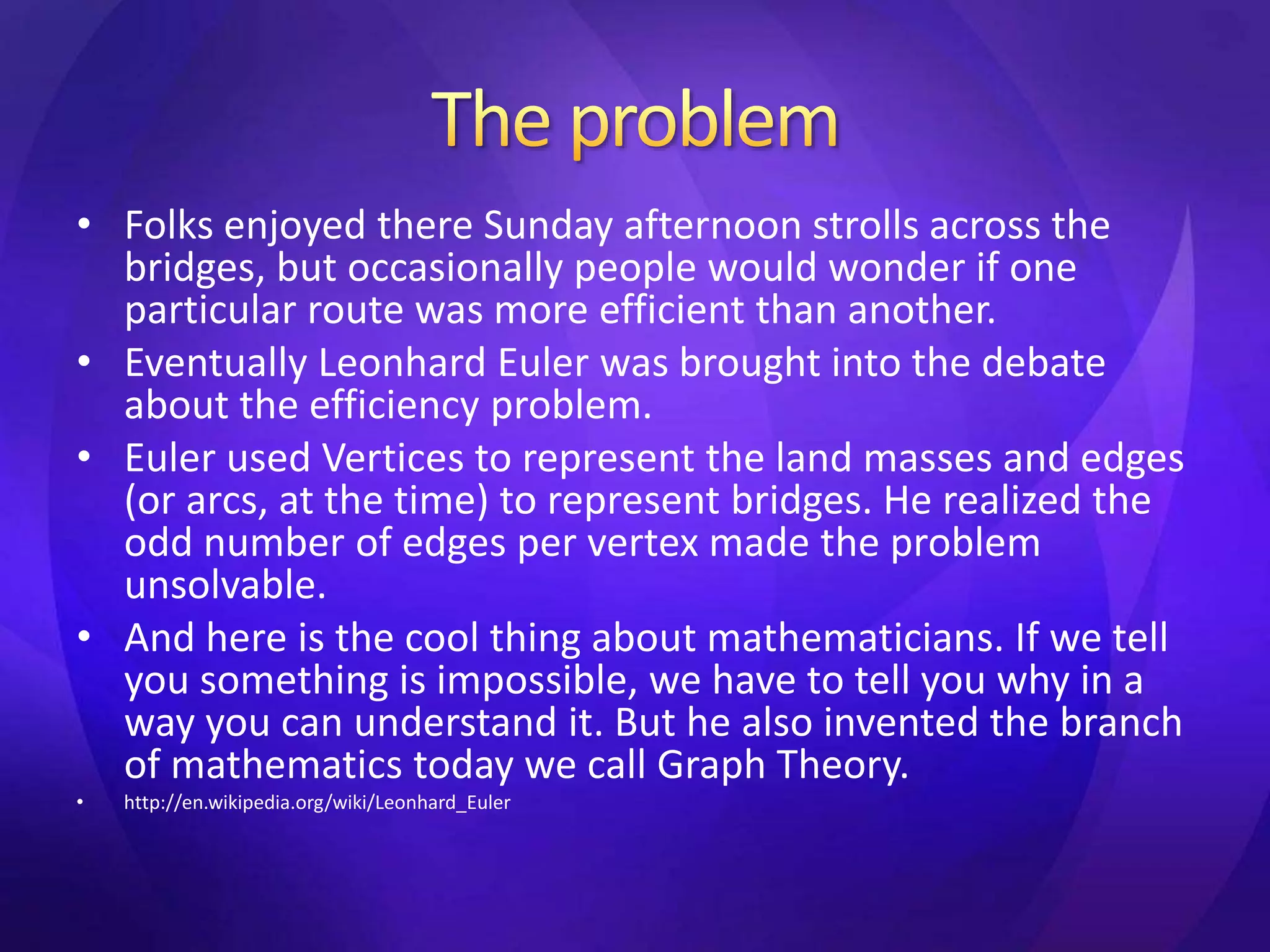 • Folks enjoyed there Sunday afternoon strolls across the 
bridges, but occasionally people would wonder if one 
particular route was more efficient than another. 
• Eventually Leonhard Euler was brought into the debate 
about the efficiency problem. 
• Euler used Vertices to represent the land masses and edges 
(or arcs, at the time) to represent bridges. He realized the 
odd number of edges per vertex made the problem 
unsolvable. 
• And here is the cool thing about mathematicians. If we tell 
you something is impossible, we have to tell you why in a 
way you can understand it. But he also invented the branch 
of mathematics today we call Graph Theory. 
• http://en.wikipedia.org/wiki/Leonhard_Euler 
 