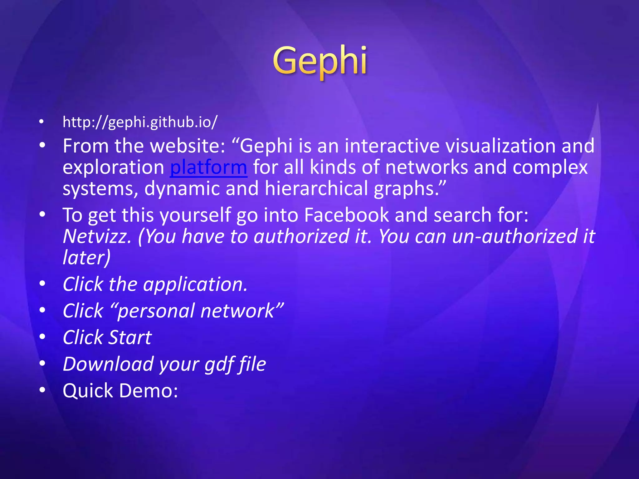 • http://gephi.github.io/ 
• From the website: “Gephi is an interactive visualization and 
exploration platform for all kinds of networks and complex 
systems, dynamic and hierarchical graphs.” 
• To get this yourself go into Facebook and search for: 
Netvizz. (You have to authorized it. You can un-authorized it 
later) 
• Click the application. 
• Click “personal network” 
• Click Start 
• Download your gdf file 
• Quick Demo: 
 