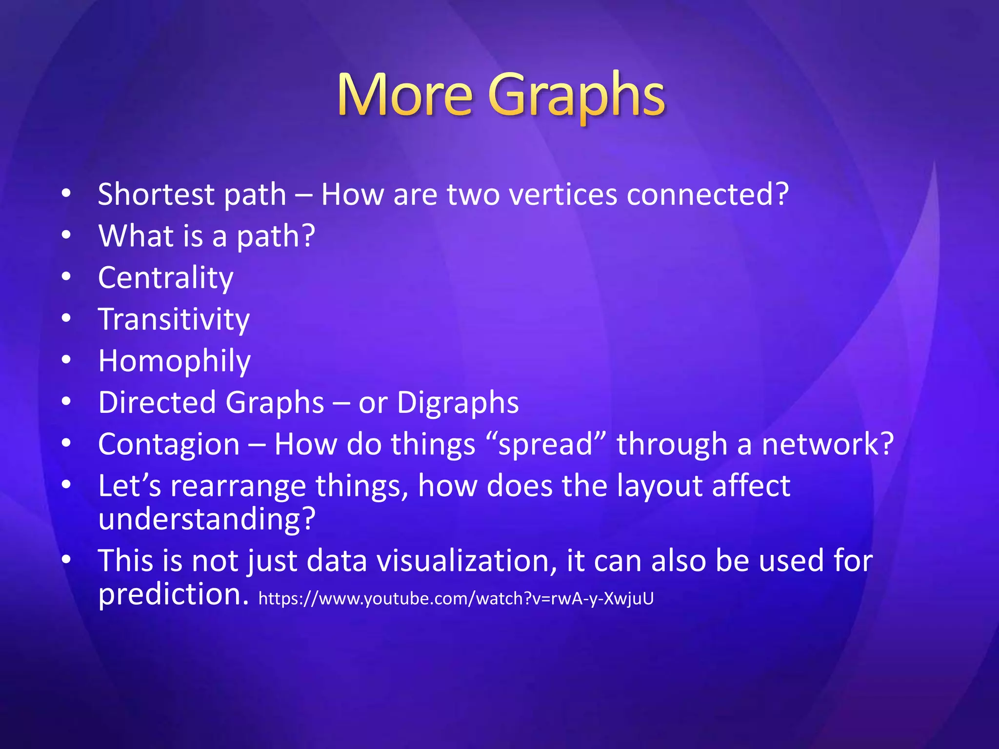 • Shortest path – How are two vertices connected? 
• What is a path? 
• Centrality 
• Transitivity 
• Homophily 
• Directed Graphs – or Digraphs 
• Contagion – How do things “spread” through a network? 
• Let’s rearrange things, how does the layout affect 
understanding? 
• This is not just data visualization, it can also be used for 
prediction. https://www.youtube.com/watch?v=rwA-y-XwjuU 
 