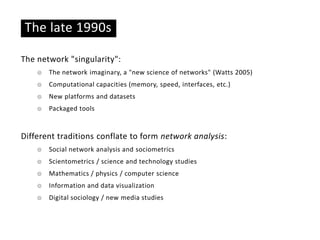 Basic ideas
The late 1990s
The network "singularity":
☉ The network imaginary, a "new science of networks" (Watts 2005)
☉ Computational capacities (memory, speed, interfaces, etc.)
☉ New platforms and datasets
☉ Packaged tools
Different traditions conflate to form network analysis:
☉ Social network analysis and sociometrics
☉ Scientometrics / science and technology studies
☉ Mathematics / physics / computer science
☉ Information and data visualization
☉ Digital sociology / new media studies
 
