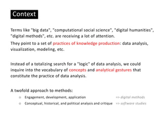 Context
Terms like "big data", "computational social science", "digital humanities",
"digital methods", etc. are receiving a lot of attention.
They point to a set of practices of knowledge production: data analysis,
visualization, modeling, etc.
Instead of a totalizing search for a "logic" of data analysis, we could
inquire into the vocabulary of concepts and analytical gestures that
constitute the practice of data analysis.
A twofold approach to methods:
☉ Engagement, development, application => digital methods
☉ Conceptual, historical, and political analysis and critique => software studies
 