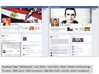 Facebook Page "ElShaheeed", June 2010 – June 2011, (Poell / Rieder, forthcoming)
7K posts, 700K users, 3.6M comments, 10M likes (tool: netvizz), work in progress!
 