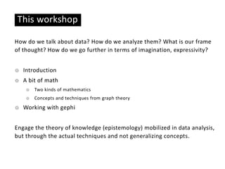 This workshop
How do we talk about data? How do we analyze them? What is our frame
of thought? How do we go further in terms of imagination, expressivity?
☉ Introduction
☉ A bit of math
☉ Two kinds of mathematics
☉ Concepts and techniques from graph theory
☉ Working with gephi
Engage the theory of knowledge (epistemology) mobilized in data analysis,
but through the actual techniques and not generalizing concepts.
 